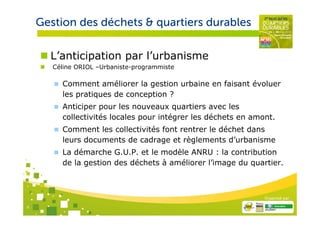 Gestion des déchets & quartiers durables

      L’anticipation par l’urbanisme
       Céline ORIOL –Urbaniste-programmiste

         Comment améliorer la gestion urbaine en faisant évoluer
         les pratiques de conception ?
         Anticiper pour les nouveaux quartiers avec les
         collectivités locales pour intégrer les déchets en amont.
         Comment les collectivités font rentrer le déchet dans
         leurs documents de cadrage et règlements d’urbanisme
         La démarche G.U.P. et le modèle ANRU : la contribution
         de la gestion des déchets à améliorer l’image du quartier.



                                                               Organisé par

6
 