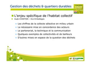 Gestion des déchets & quartiers durables

      L’enjeu spécifique de l’habitat collectif
      Aude CHARTIER – Eco-Emballages

         Les chiffres de la collecte sélective en milieu urbain
         La nécessaire mise en concordance des acteurs
         Le partenariat, la technique et la communication
         Quelques exemples de collectivités et de bailleurs
         D’autres mises en espace de la question des déchets




                                                                  Organisé par

7
 