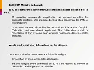 14/02/2011 Ministre du budget:

     80 % des démarches administratives seront réalisables en ligne d’ici la
fin 2011.
    –
        20 nouvelles mesures de simplification qui viennent compléter les
        dispositifs existants. Une majorité d’entres elles concernent les PME et
        les particuliers.
    –
        un nouveau service doit faciliter les déclarations à la reprise d’emploi ,
        l’Education nationale devrait également être dotée d’un portail de
        l’orientation et d’un système pour simplifier l’inscription dans les écoles
        primaires.


    Vers la e-administration 2.0, évaluée par les citoyens


    Les mesure réussies de services administratifs en ligne:
    –
        l’inscription en ligne sur les listes électorales
    –
        1/3 des français ayant déménagé en 2010 a eu recours au service de
        déclaration de changement de domicile
 