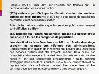 •
    Enquête HARRIS mai 2011 sur l’opinion des français sur               la
    dématérialisation de services publics :
•
    (47%) estime aujourd’hui que la dématérialisation des services
    publics est trop importante et qu’il n’y a plus assez de possibilités
    de contact direct avec l’administration.
•
    Près de la moitié considère que les services publics sont Internet
    sont difficiles à utiliser.
•
    75% pensent que l’accès aux services publics sur Internet n’est
    pas adapté à toutes les catégories de population.
•
    Lors des think tank de Terra Nova en 2011 : « il faudra davantage
    associer les usagers aux réformes des administrations.
    L’amélioration de la qualité de la réponse aux besoins des utilisateurs
    des services publics doit être l’objectif majeur. Cela passe par
    l’association des usagers à la définition des missions du service
    public et par leur consultation préalablement à toute décision
    stratégique dans des débats publics. Les outils de concertation et de
    représentation des utilisateurs doivent être modernisés et l’e-
    administration doit être utilisée de manière plus systématique ».
 
