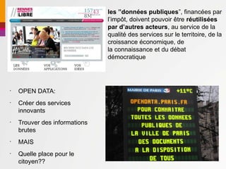 les ”données publiques”, financées par
                               l’impôt, doivent pouvoir être réutilisées
                               par d’autres acteurs, au service de la
                               qualité des services sur le territoire, de la
                               croissance économique, de
                               la connaissance et du débat
                               démocratique




•
    OPEN DATA:
•
    Créer des services
    innovants
•
    Trouver des informations
    brutes
•
    MAIS
•
    Quelle place pour le
    citoyen??
 