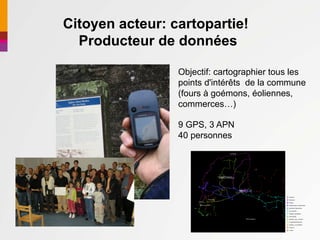 Citoyen acteur: cartopartie!
  Producteur de données

                 Objectif: cartographier tous les
                 points d'intérêts de la commune
                 (fours à goémons, éoliennes,
                 commerces…)

                 9 GPS, 3 APN
                 40 personnes
 