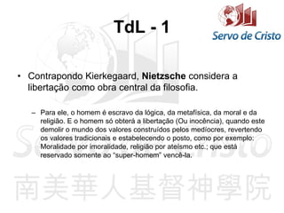 TdL - 1
• Contrapondo Kierkegaard, Nietzsche considera a
libertação como obra central da filosofia.
– Para ele, o homem é escravo da lógica, da metafísica, da moral e da
religião. E o homem só obterá a libertação (Ou inocência), quando este
demolir o mundo dos valores construídos pelos medíocres, revertendo
os valores tradicionais e estabelecendo o posto, como por exemplo:
Moralidade por imoralidade, religião por ateísmo etc.; que está
reservado somente ao “super-homem” vencê-la.
 