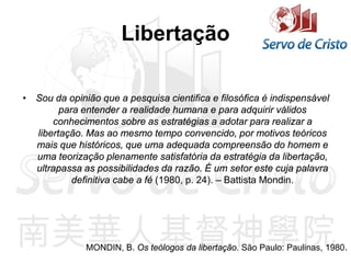 Libertação
• Sou da opinião que a pesquisa cientifica e filosófica é indispensável
para entender a realidade humana e para adquirir válidos
conhecimentos sobre as estratégias a adotar para realizar a
libertação. Mas ao mesmo tempo convencido, por motivos teóricos
mais que históricos, que uma adequada compreensão do homem e
uma teorização plenamente satisfatória da estratégia da libertação,
ultrapassa as possibilidades da razão. É um setor este cuja palavra
definitiva cabe a fé (1980, p. 24). – Battista Mondin.
MONDIN, B. Os teólogos da libertação. São Paulo: Paulinas, 1980.
 