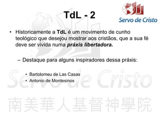 TdL - 2
• Historicamente a TdL é um movimento de cunho
teológico que desejou mostrar aos cristãos, que a sua fé
deve ser vivida numa práxis libertadora.
– Destaque para alguns inspiradores dessa práxis:
• Bartolomeu de Las Casas
• Antonio de Montesinos
 