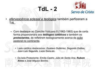 TdL - 2
• efervescência eclesial e teológica também perfizeram a
TdL.
– Com destaque ao Concílio Vaticano II (1962-1965) que de certa
forma proporcionara aos teólogos católicos e também os
protestantes, de refletirem teologicamente acerca da ação
pastoral no continente.
• Lado católico destacamos: Gustavo Gutiérrez, Segundo Galilea,
Juan Luis Segundo, Lucio Gera etc.
• Do lado Protestante: Emílio Castro, Júlio de Santa Ana, Rubem
Alves e José Miguez Bonino.
 