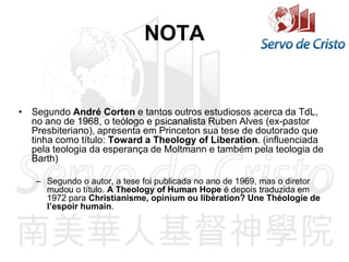 NOTA
• Segundo André Corten e tantos outros estudiosos acerca da TdL,
no ano de 1968, o teólogo e psicanalista Ruben Alves (ex-pastor
Presbiteriano), apresenta em Princeton sua tese de doutorado que
tinha como título: Toward a Theology of Liberation. (influenciada
pela teologia da esperança de Moltmann e também pela teologia de
Barth)
– Segundo o autor, a tese foi publicada no ano de 1969, mas o diretor
mudou o título. A Theology of Human Hope é depois traduzida em
1972 para Christianisme, opinium ou libération? Une Théologie de
l’espoir humain.
 