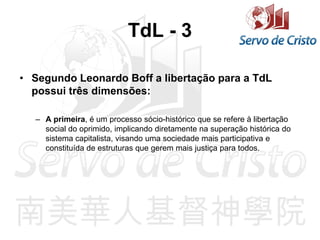 TdL - 3
• Segundo Leonardo Boff a libertação para a TdL
possui três dimensões:
– A primeira, é um processo sócio-histórico que se refere à libertação
social do oprimido, implicando diretamente na superação histórica do
sistema capitalista, visando uma sociedade mais participativa e
constituída de estruturas que gerem mais justiça para todos.
 