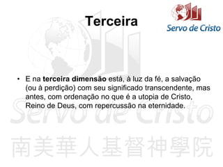 Terceira
• E na terceira dimensão está, à luz da fé, a salvação
(ou à perdição) com seu significado transcendente, mas
antes, com ordenação no que é a utopia de Cristo,
Reino de Deus, com repercussão na eternidade.
 
