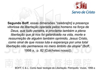 Segundo Boff, essas dimensões “celebra[m] a presença
vitoriosa da libertação operada pelos homens na força de
Deus, que tudo penetra, e proclama também a plena
libertação que já nos foi galardoada na vida, morte e
ressurreição de alguém também oprimido, Jesus Cristo,
como sinal de que nossa luta e esperança por uma total
libertação não permanece no mero âmbito da utopia” (Boff,
1998 a, p. 82 [Colchetes nosso]).
BOFF, C & L. Como fazer teologia da Libertação. Petrópolis: Vozes, 1998 a
 