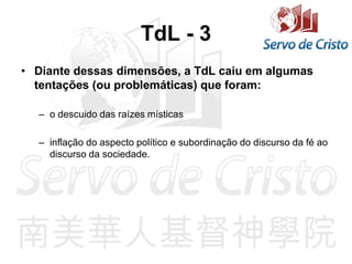 TdL - 3
• Diante dessas dimensões, a TdL caiu em algumas
tentações (ou problemáticas) que foram:
– o descuido das raízes místicas
– inflação do aspecto político e subordinação do discurso da fé ao
discurso da sociedade.
 