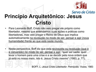 Princípio Arquitetônico: Jesus
Cristo
• Para Leonardo Boff, Cristo não veio pregar ele próprio como
libertador, mesmo que entendamos suas ações e práticas como
libertadoras, mas veio pregar o Reino de Deus que implica
automaticamente na revolução no modo de ser, pensar e agir (nova
humanidade) frente ao que está neste mundo.
• Nesta perspectiva, Boff diz que esta reviravolta ou revolução (que é
a conversão) no modo de ser, pensar e agir, “quer ser sadia: quer
levar o homem para uma crise e a se decidir pela nova ordem que
já está no nosso meio, isto é, Jesus Cristo mesmo” (1983, p. 77).
BOFF, L. Jesus Cristo Libertador. Petrópolis: Vozes, 1983
 
