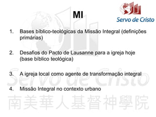 MI
1. Bases bíblico-teológicas da Missão Integral (definições
primárias)
2. Desafios do Pacto de Lausanne para a igreja hoje
(base bíblico teológica)
3. A igreja local como agente de transformação integral
4. Missão Integral no contexto urbano
 