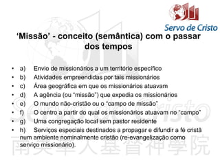 ‘Missão’ - conceito (semântica) com o passar
dos tempos
• a) Envio de missionários a um território específico
• b) Atividades empreendidas por tais missionários
• c) Área geográfica em que os missionários atuavam
• d) A agência (ou “missão”) que expedia os missionários
• e) O mundo não-cristão ou o “campo de missão”
• f) O centro a partir do qual os missionários atuavam no “campo”
• g) Uma congregação local sem pastor residente
• h) Serviços especiais destinados a propagar e difundir a fé cristã
num ambiente nominalmente cristão (re-evangelização como
serviço missionário).
 