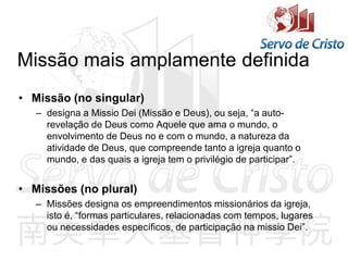 Missão mais amplamente definida
• Missão (no singular)
– designa a Missio Dei (Missão e Deus), ou seja, “a auto-
revelação de Deus como Aquele que ama o mundo, o
envolvimento de Deus no e com o mundo, a natureza da
atividade de Deus, que compreende tanto a igreja quanto o
mundo, e das quais a igreja tem o privilégio de participar”.
• Missões (no plural)
– Missões designa os empreendimentos missionários da igreja,
isto é, “formas particulares, relacionadas com tempos, lugares
ou necessidades específicos, de participação na missio Dei”.
 