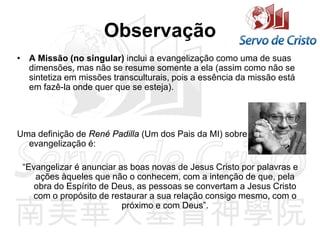 Observação
• A Missão (no singular) inclui a evangelização como uma de suas
dimensões, mas não se resume somente a ela (assim como não se
sintetiza em missões transculturais, pois a essência da missão está
em fazê-la onde quer que se esteja).
Uma definição de René Padilla (Um dos Pais da MI) sobre
evangelização é:
“Evangelizar é anunciar as boas novas de Jesus Cristo por palavras e
ações àqueles que não o conhecem, com a intenção de que, pela
obra do Espírito de Deus, as pessoas se convertam a Jesus Cristo
com o propósito de restaurar a sua relação consigo mesmo, com o
próximo e com Deus”.
 