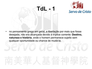 TdL - 1
• no pensamento grego em geral, a libertação por mais que fosse
desejada, não era alcançada devido à tríplice corrente: Destino,
natureza e história, onde o homem permanece sujeito sem
qualquer oportunidade ou chance de mudá-la.
 