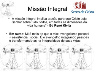 Missão Integral
• A missão integral implica a ação para que Cristo seja
Senhor sobre tudo, todos, em todas as dimensões da
vida humana” - Ed René Kivitz
• Em suma: MI é mais do que o mix: evangelismo pessoal
+ assistência : social. É o evangelho integrando pessoas
e transformando-as na integralidade de suas vidas
 