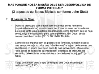 MAS PORQUE NOSSA MISSÃO DEVE SER DESENVOLVIDA DE
FORMA INTEGRAL?
(3 aspectos ou Bases Bíblicas conforme John Stott)
1. O caráter de Deus.
– Deus se preocupa com o total bem-estar dos seres humanos
(espiritual e material) assistindo-os em todas as suas necessidades.
Ele exige tanto uma lealdade integral a Ele, como também que se haja
com justiça e misericórdia para com o próximo. Em Deus, essas
coisas caminham juntas (Cf. Dt 10.12-20; Mq 6:8).
– Como ele se importa com os pobres e os famintos, também espera
que seu povo seja voz dos que “não têm voz” e sejam defensores dos
impotentes. O jejum que Deus quer de nós, porventura, não é esse:
“que soltes as ligaduras da impiedade, desfaças as ataduras da
servidão, deixes livres os oprimidos e despedaces todo jugo?” (Is
58.6).
– Tiago deixa bem claro o tipo de religião que Deus espera que
cultivemos (Tg 1.27).
 