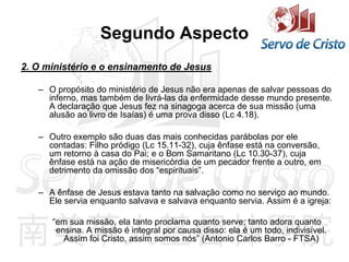 Segundo Aspecto
2. O ministério e o ensinamento de Jesus
– O propósito do ministério de Jesus não era apenas de salvar pessoas do
inferno, mas também de livrá-las da enfermidade desse mundo presente.
A declaração que Jesus fez na sinagoga acerca de sua missão (uma
alusão ao livro de Isaías) é uma prova disso (Lc 4.18).
– Outro exemplo são duas das mais conhecidas parábolas por ele
contadas: Filho pródigo (Lc 15.11-32), cuja ênfase está na conversão,
um retorno à casa do Pai; e o Bom Samaritano (Lc 10.30-37), cuja
ênfase está na ação de misericórdia de um pecador frente a outro, em
detrimento da omissão dos “espirituais”.
– A ênfase de Jesus estava tanto na salvação como no serviço ao mundo.
Ele servia enquanto salvava e salvava enquanto servia. Assim é a igreja:
“em sua missão, ela tanto proclama quanto serve; tanto adora quanto
ensina. A missão é integral por causa disso: ela é um todo, indivisível.
Assim foi Cristo, assim somos nós” (Antonio Carlos Barro - FTSA)
 