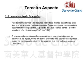Terceiro Aspecto
3. A comunicação do Evangelho
– Não bastam palavras (de discurso vazio todo mundo está cheio), elas
têm que vir acompanhadas das ações. Como em Jesus, nossas ações
legitimam nossas palavras. A palavra de Deus “se fez carne”, e como
resultado nós “vimos sua glória” (Jo 1.14).
– A proclamação do evangelho nasce de uma viva conexão entre as
palavras e as ações, entre um saber profundo das Escrituras Sagradas
e atos de misericórdia e justiça às pessoas que nos rodeiam, a quem
Deus ama.
 