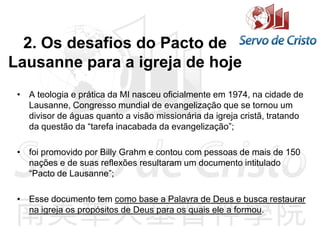 2. Os desafios do Pacto de
Lausanne para a igreja de hoje
• A teologia e prática da MI nasceu oficialmente em 1974, na cidade de
Lausanne, Congresso mundial de evangelização que se tornou um
divisor de águas quanto a visão missionária da igreja cristã, tratando
da questão da “tarefa inacabada da evangelização”;
• foi promovido por Billy Grahm e contou com pessoas de mais de 150
nações e de suas reflexões resultaram um documento intitulado
“Pacto de Lausanne”;
• Esse documento tem como base a Palavra de Deus e busca restaurar
na igreja os propósitos de Deus para os quais ele a formou.
 