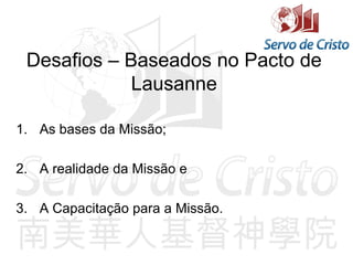 Desafios – Baseados no Pacto de
Lausanne
1. As bases da Missão;
2. A realidade da Missão e
3. A Capacitação para a Missão.
 