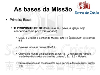 As bases da Missão
• Primeira Base:
1. O PROPÓSITO DE DEUS (Que o seu povo, a Igreja, seja
conhecida como povo missionário)
• Deus, o Criador e Senhor do Mundo; GN 1:1 Êxodo 20:11 e Neemias
9:6
• Governa todas as coisas; Sl 47:2
• Chama do mundo um povo para si; Gn 12 – Chamado de Abraão –
“serão benditas todas as famílias da terra”; Êx 19:5 – Moisés.
• Envia esse povo ao mundo como seus servos e testemunhas. Lucas
1:17
 