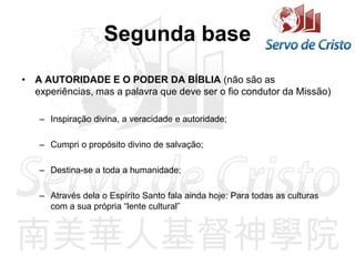 Segunda base
• A AUTORIDADE E O PODER DA BÍBLIA (não são as
experiências, mas a palavra que deve ser o fio condutor da Missão)
– Inspiração divina, a veracidade e autoridade;
– Cumpri o propósito divino de salvação;
– Destina-se a toda a humanidade;
– Através dela o Espírito Santo fala ainda hoje: Para todas as culturas
com a sua própria “lente cultural”
 