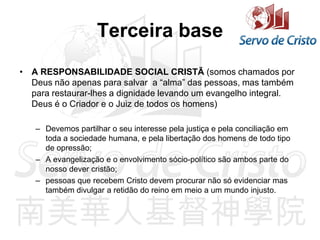 Terceira base
• A RESPONSABILIDADE SOCIAL CRISTÃ (somos chamados por
Deus não apenas para salvar a “alma” das pessoas, mas também
para restaurar-lhes a dignidade levando um evangelho integral.
Deus é o Criador e o Juiz de todos os homens)
– Devemos partilhar o seu interesse pela justiça e pela conciliação em
toda a sociedade humana, e pela libertação dos homens de todo tipo
de opressão;
– A evangelização e o envolvimento sócio-político são ambos parte do
nosso dever cristão;
– pessoas que recebem Cristo devem procurar não só evidenciar mas
também divulgar a retidão do reino em meio a um mundo injusto.
 