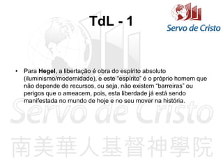 TdL - 1
• Para Hegel, a libertação é obra do espírito absoluto
(iluminismo/modernidade), e este “espírito” é o próprio homem que
não depende de recursos, ou seja, não existem “barreiras” ou
perigos que o ameacem, pois, esta liberdade já está sendo
manifestada no mundo de hoje e no seu mover na história.
 