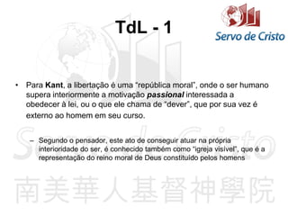TdL - 1
• Para Kant, a libertação é uma “república moral”, onde o ser humano
supera interiormente a motivação passional interessada a
obedecer à lei, ou o que ele chama de “dever”, que por sua vez é
externo ao homem em seu curso.
– Segundo o pensador, este ato de conseguir atuar na própria
interioridade do ser, é conhecido também como “igreja visível”, que é a
representação do reino moral de Deus constituído pelos homens
 