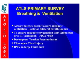 ATLS-PRIMARY SURVEY 
Breathing  Ventilation 
• Airway patency doesn’t assure adequate 
ventilation- Look for bilateral breath sounds 
• To ensure adequate oxygenation start Ambu bag 
or ETT ventilation—FIO2 0.85 
• Decompress Tension Pneumothorax 
• Close open Chest Injury 
• IPPV in large Flail Chest 
A 
P 
O 
L 
L 
O 
L 
O 
G 
A 
 