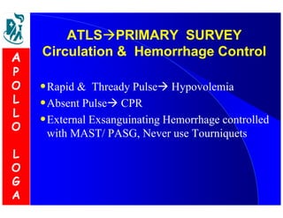 SURVEY 
ATLSPRIMARY Circulation  Hemorrhage Control 
•Rapid  Thready Pulse Hypovolemia 
•Absent Pulse CPR 
•External Exsanguinating Hemorrhage controlled 
with MAST/ PASG, Never use Tourniquets 
A 
P 
O 
L 
L 
O 
L 
O 
G 
A 
 