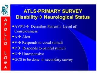ATLS-PRIMARY SURVEY 
Disability Neurological Status 
•AVPU Describes Patient`s Level of 
Consciousness 
•A Alert 
•V Responds to vocal stimuli 
•P Responds to painful stimuli 
•U Unresponsive 
•GCS to be done in secondary survey 
A 
P 
O 
L 
L 
O 
L 
O 
G 
A 
 