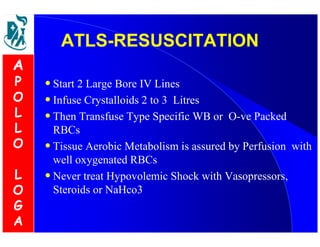 AATTLLSS--RREESSUUSSCCIITTAATTIIOONN 
• Start 2 Large Bore IV Lines 
• Infuse Crystalloids 2 to 3 Litres 
• Then Transfuse Type Specific WB or O-ve Packed 
RBCs 
• Tissue Aerobic Metabolism is assured by Perfusion with 
well oxygenated RBCs 
• Never treat Hypovolemic Shock with Vasopressors, 
Steroids or NaHco3 
A 
P 
O 
L 
L 
O 
L 
O 
G 
A 
 