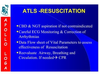 AATTLLSS --RREESSUUSSCCIITTAATTIIOONN 
•CBD  NGT aspiration if not contraindicated 
•Careful ECG Monitoring  Correction of 
Arrhythmias 
•Data Flow sheet of Vital Parameters to assess 
effectiveness of Resuscitation 
•Reevaluate Airway, Breathing and 
Circulation. If needed CPR 
A 
P 
O 
L 
L 
O 
L 
O 
G 
A 
 