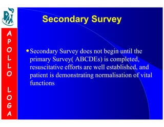 SSeeccoonnddaarryy SSuurrvveeyy 
•Secondary Survey does not begin until the 
primary Survey( ABCDEs) is completed, 
resuscitative efforts are well established, and 
patient is demonstrating normalisation of vital 
functions 
A 
P 
O 
L 
L 
O 
L 
O 
G 
A 
 