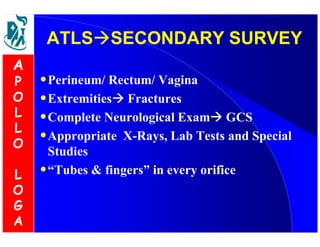 ATLSSSEECCOONNDDAARRYY SSUURRVVEEYY 
•Perineum/ Rectum/ Vagina 
•Extremities Fractures 
•Complete Neurological Exam GCS 
•Appropriate X-Rays, Lab Tests and Special 
Studies 
•“Tubes  fingers” in every orifice 
A 
P 
O 
L 
L 
O 
L 
O 
G 
A 
 