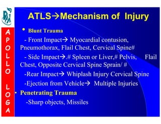 ATLSMechanism ooff IInnjjuurryy 
• Blunt Trauma 
- Front Impact Myocardial contusion, 
Pneumothorax, Flail Chest, Cervical Spine# 
- Side Impact.# Spleen or Liver,# Pelvis, Flail 
Chest, Opposite Cervical Spine Sprain/ # 
-Rear Impact Whiplash Injury Cervical Spine 
-Ejection from Vehicle Multiple Injuries 
• Penetrating Trauma 
-Sharp objects, Missiles 
A 
P 
O 
L 
L 
O 
L 
O 
G 
A 
 
