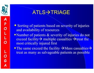 AATTLLSSTTRRIIAAGGEE 
• Sorting of patients based on severity of injuries 
and availability of resources 
•Number of patients  severity of injuries do not 
exceed facility multiple casualties treat the 
most critically injured first 
•The same exceed the facility Mass casualties 
treat as many as salvageable patients as possible 
A 
P 
O 
L 
L 
O 
L 
O 
G 
A 
 