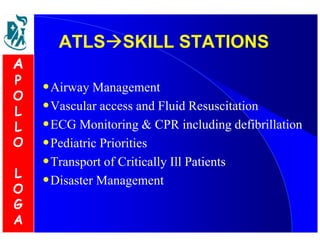 AATTLLSSSSKKIILLLL SSTTAATTIIOONNSS 
•Airway Management 
•Vascular access and Fluid Resuscitation 
•ECG Monitoring  CPR including defibrillation 
•Pediatric Priorities 
•Transport of Critically Ill Patients 
•Disaster Management 
A 
P 
O 
L 
L 
O 
L 
O 
G 
A 
 