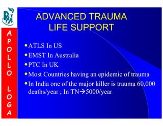 ADVANCED TRAUMA 
LIFE SUPPORT 
•ATLS In US 
•EMST In Australia 
•PTC In UK 
•Most Countries having an epidemic of trauma 
•In India one of the major killer is trauma 60,000 
deaths/year ; In TN5000/year 
A 
P 
O 
L 
L 
O 
L 
O 
G 
A 
 