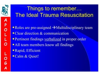 Things to remember0 
The Ideal Trauma Resuscitation 
•Roles are pre-assigned Multidisciplinary team 
•Clear direction  communication 
•Pertinent findings verbalized in proper order 
•All team members know all findings 
•Rapid, Efficient 
•Calm  Quiet! 
A 
P 
O 
L 
L 
O 
L 
O 
G 
A 
 