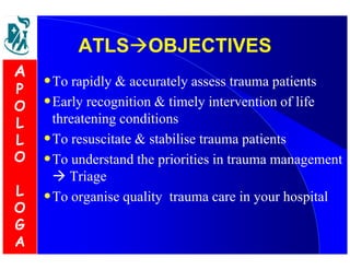 AATTLLSSOOBBJJEECCTTIIVVEESS 
•To rapidly  accurately assess trauma patients 
•Early recognition  timely intervention of life 
threatening conditions 
•To resuscitate  stabilise trauma patients 
•To understand the priorities in trauma management 
 Triage 
•To organise quality trauma care in your hospital 
A 
P 
O 
L 
L 
O 
L 
O 
G 
A 
 