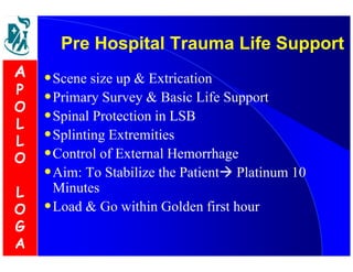 Pre Hospital Trauma Life Support 
•Scene size up  Extrication 
•Primary Survey  Basic Life Support 
•Spinal Protection in LSB 
•Splinting Extremities 
•Control of External Hemorrhage 
•Aim: To Stabilize the Patient Platinum 10 
Minutes 
•Load  Go within Golden first hour 
A 
P 
O 
L 
L 
O 
L 
O 
G 
A 
 