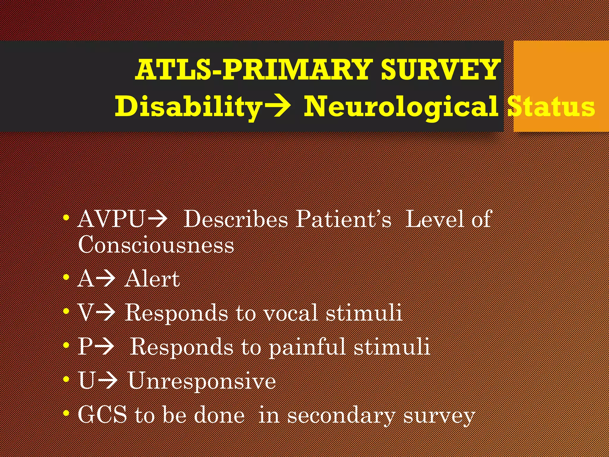 ATLS-PRIMARY SURVEY
Disability Neurological Status
• AVPU Describes Patient’s Level of
Consciousness
• A Alert
• V Responds to vocal stimuli
• P Responds to painful stimuli
• U Unresponsive
• GCS to be done in secondary survey
 