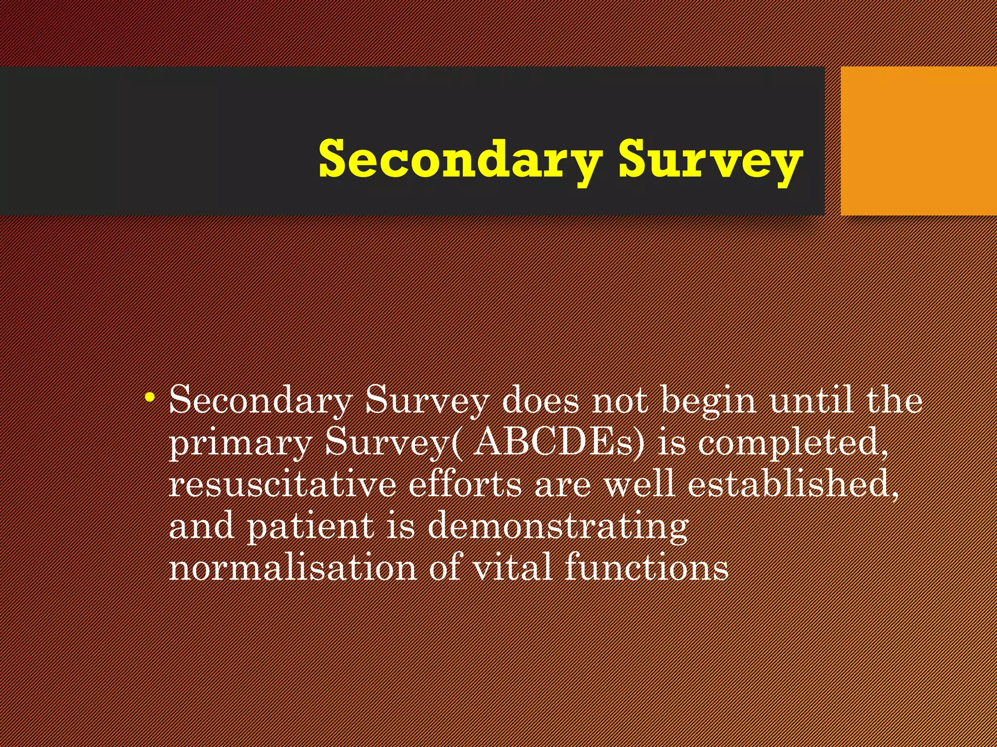 Secondary Survey
• Secondary Survey does not begin until the
primary Survey( ABCDEs) is completed,
resuscitative efforts are well established,
and patient is demonstrating
normalisation of vital functions
 