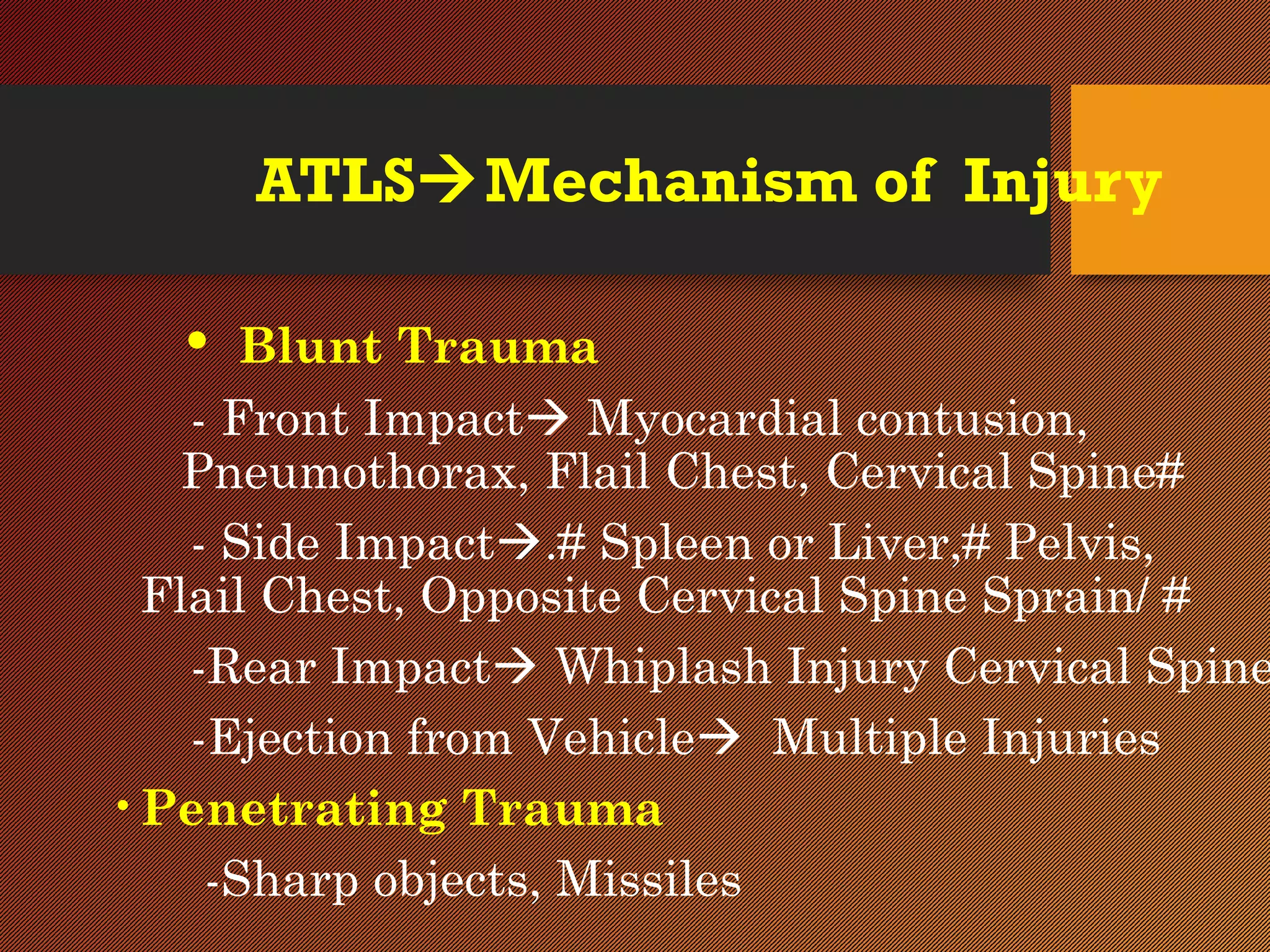 ATLSMechanism of Injury
• Blunt Trauma
- Front Impact Myocardial contusion,
Pneumothorax, Flail Chest, Cervical Spine#
- Side Impact.# Spleen or Liver,# Pelvis,
Flail Chest, Opposite Cervical Spine Sprain/ #
-Rear Impact Whiplash Injury Cervical Spine
-Ejection from Vehicle Multiple Injuries
•Penetrating Trauma
-Sharp objects, Missiles
 