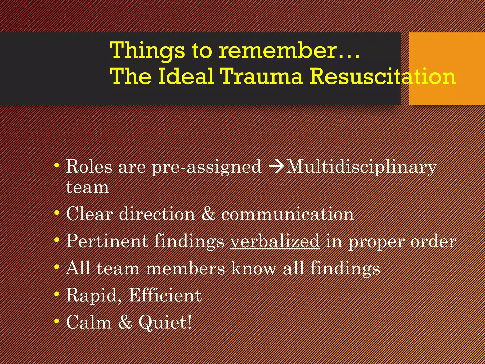 Things to remember…
The Ideal Trauma Resuscitation
• Roles are pre-assigned Multidisciplinary
team
• Clear direction & communication
• Pertinent findings verbalized in proper order
• All team members know all findings
• Rapid, Efficient
• Calm & Quiet!
 